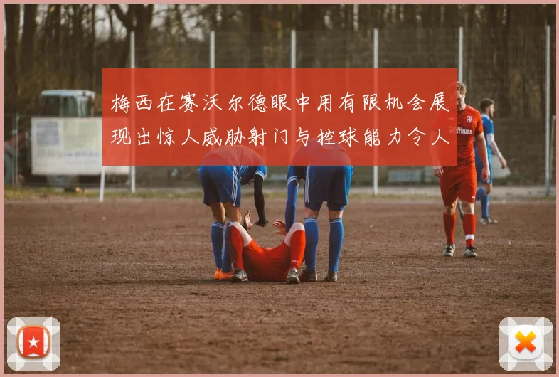 梅西在赛沃尔德眼中用有限机会展现出惊人威胁射门与控球能力令人赞叹