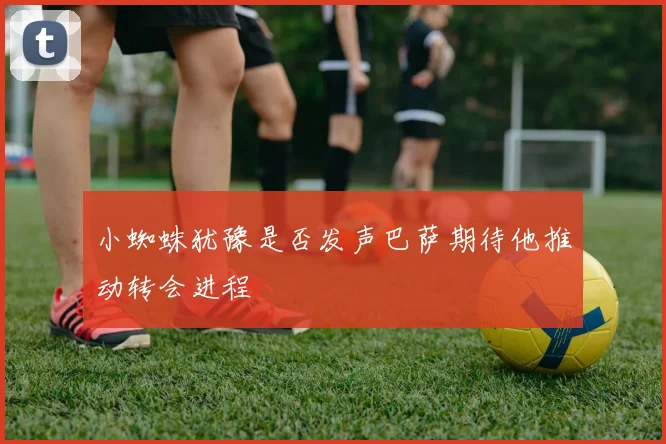 小蜘蛛犹豫是否发声巴萨期待他推动转会进程