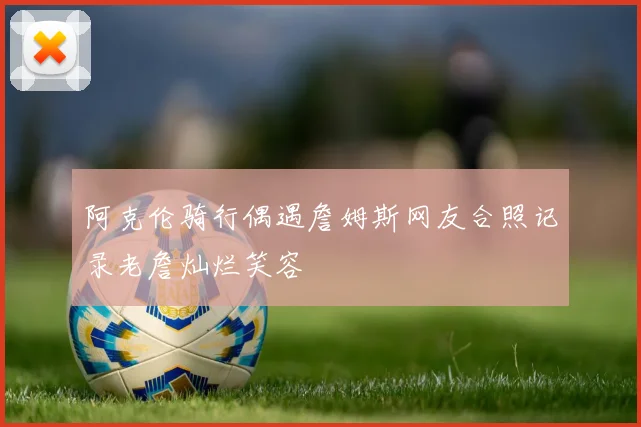 阿克伦骑行偶遇詹姆斯网友合照记录老詹灿烂笑容