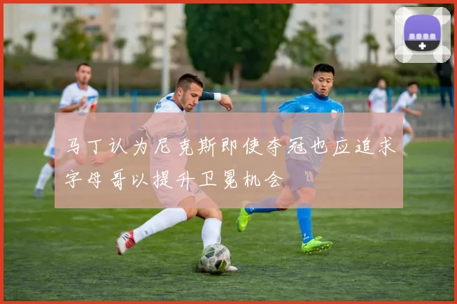 马丁认为尼克斯即使夺冠也应追求字母哥以提升卫冕机会