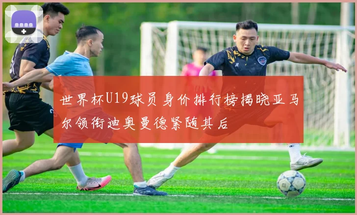 世界杯U19球员身价排行榜揭晓亚马尔领衔迪奥曼德紧随其后