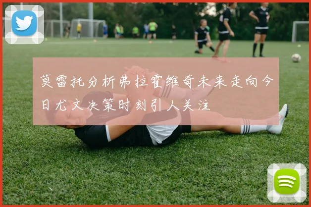 莫雷托分析弗拉霍维奇未来走向今日尤文决策时刻引人关注
