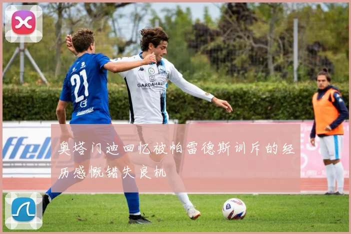 奥塔门迪回忆被帕雷德斯训斥的经历感慨错失良机