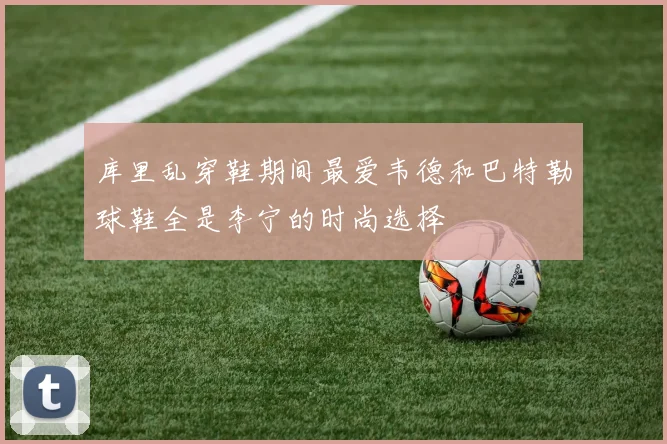 库里乱穿鞋期间最爱韦德和巴特勒球鞋全是李宁的时尚选择