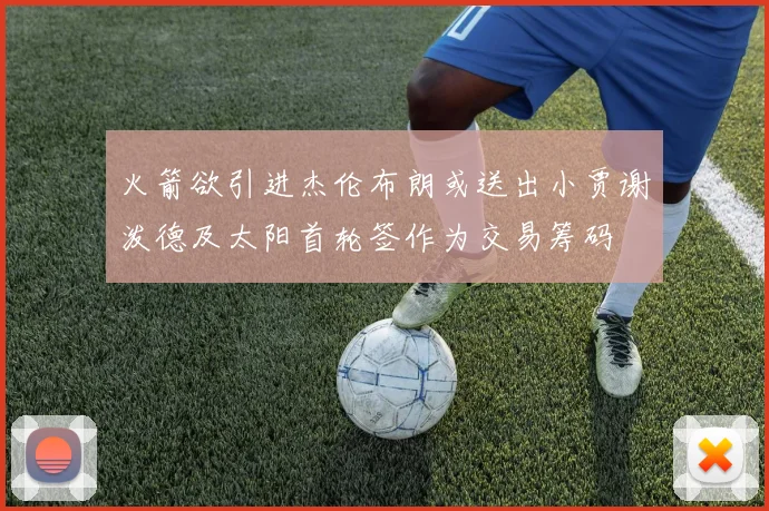 火箭欲引进杰伦布朗或送出小贾谢泼德及太阳首轮签作为交易筹码