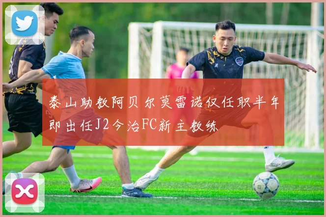 泰山助教阿贝尔莫雷诺仅任职半年即出任J2今治FC新主教练