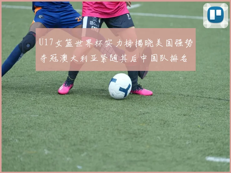 U17女篮世界杯实力榜揭晓美国强势夺冠澳大利亚紧随其后中国队排名第十